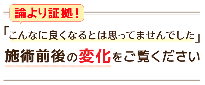 「こんなに良くなるとは思ってませんでした」施術前後の変化をご覧ください